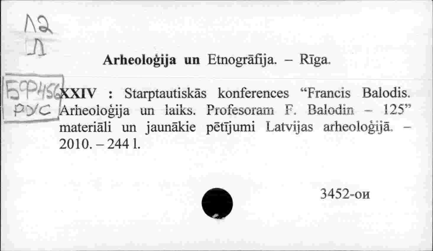 ﻿№
Arheologija un Etnografija. - Riga.
XXIV : Starptautiskas konferences “Francis Balodis. РУС Arheologija un laiks. Profesoram F. Balodin - 125” materiâli un jaunäkie pëtïjumi Latvijas arheologijä. -2010.-244 1.
3452-ои